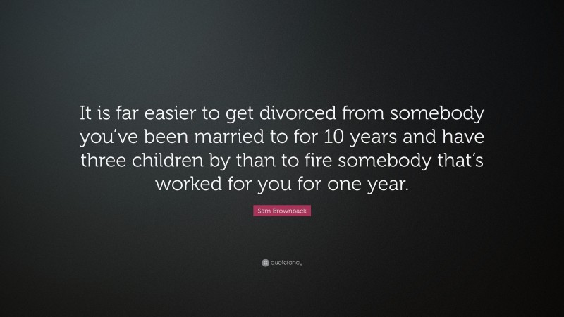 Sam Brownback Quote: “It is far easier to get divorced from somebody you’ve been married to for 10 years and have three children by than to fire somebody that’s worked for you for one year.”