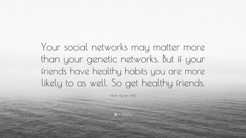 Mark Hyman, M.D. Quote: “Your social networks may matter more than your genetic networks. But if your friends have healthy habits you are more likely to as well. So get healthy friends.”