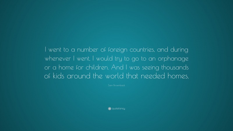 Sam Brownback Quote: “I went to a number of foreign countries, and during whenever I went, I would try to go to an orphanage or a home for children. And I was seeing thousands of kids around the world that needed homes.”