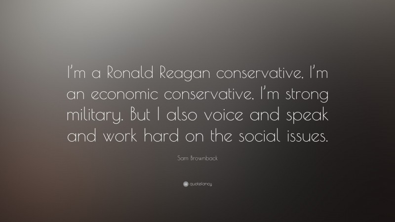 Sam Brownback Quote: “I’m a Ronald Reagan conservative, I’m an economic conservative, I’m strong military. But I also voice and speak and work hard on the social issues.”
