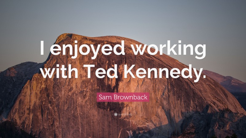 Sam Brownback Quote: “I enjoyed working with Ted Kennedy.”