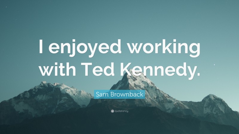 Sam Brownback Quote: “I enjoyed working with Ted Kennedy.”