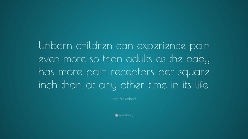 Sam Brownback Quote: “Unborn children can experience pain even more so than adults as the baby has more pain receptors per square inch than at any other time in its life.”