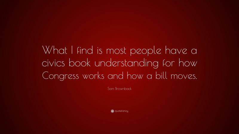 Sam Brownback Quote: “What I find is most people have a civics book understanding for how Congress works and how a bill moves.”