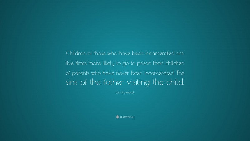 Sam Brownback Quote: “Children of those who have been incarcerated are five times more likely to go to prison than children of parents who have never been incarcerated. The sins of the father visiting the child.”