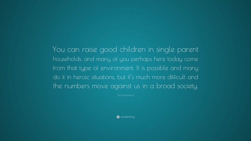 Sam Brownback Quote: “You can raise good children in single parent households, and many of you perhaps here today come from that type of environment. It is possible and many do it in heroic situations, but it’s much more difficult and the numbers move against us in a broad society.”