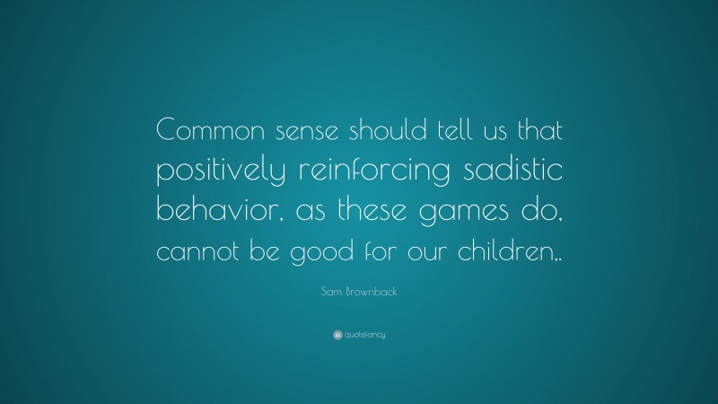 Sam Brownback Quote: “Common sense should tell us that positively reinforcing sadistic behavior, as these games do, cannot be good for our children,.”