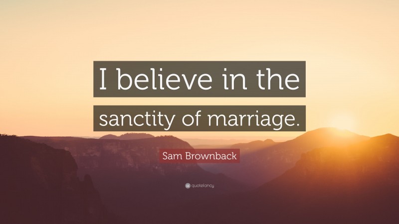 Sam Brownback Quote: “I believe in the sanctity of marriage.”