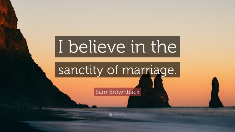 Sam Brownback Quote: “I believe in the sanctity of marriage.”