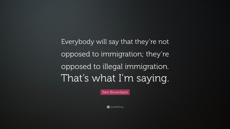 Sam Brownback Quote: “Everybody will say that they’re not opposed to immigration; they’re opposed to illegal immigration. That’s what I’m saying.”