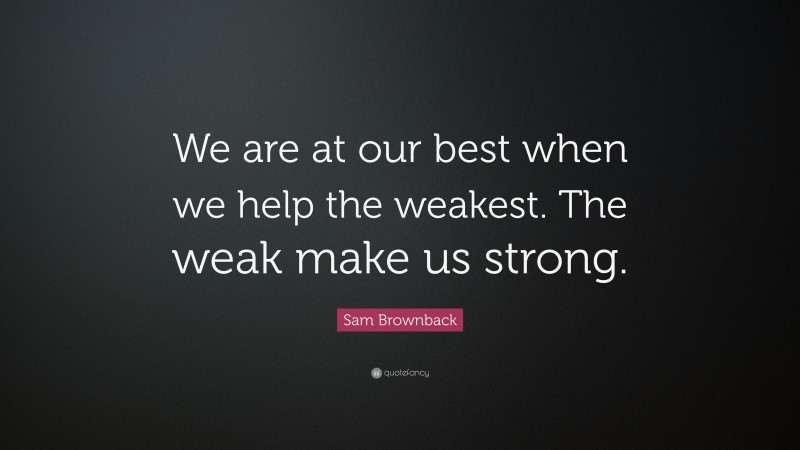 Sam Brownback Quote: “We are at our best when we help the weakest. The weak make us strong.”