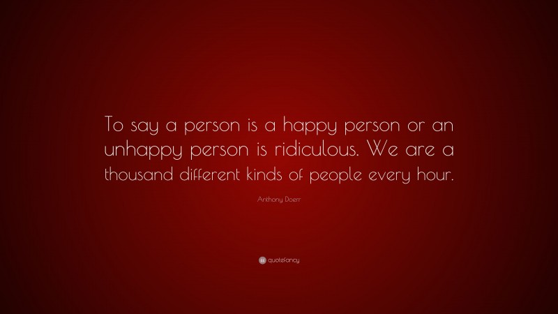 Anthony Doerr Quote: “To say a person is a happy person or an unhappy person is ridiculous. We are a thousand different kinds of people every hour.”