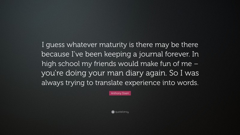 Anthony Doerr Quote: “I guess whatever maturity is there may be there because I’ve been keeping a journal forever. In high school my friends would make fun of me – you’re doing your man diary again. So I was always trying to translate experience into words.”