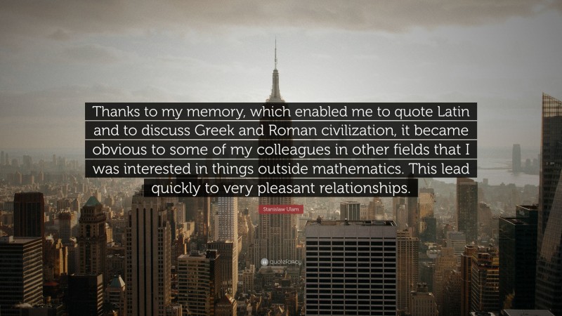 Stanislaw Ulam Quote: “Thanks to my memory, which enabled me to quote Latin and to discuss Greek and Roman civilization, it became obvious to some of my colleagues in other fields that I was interested in things outside mathematics. This lead quickly to very pleasant relationships.”