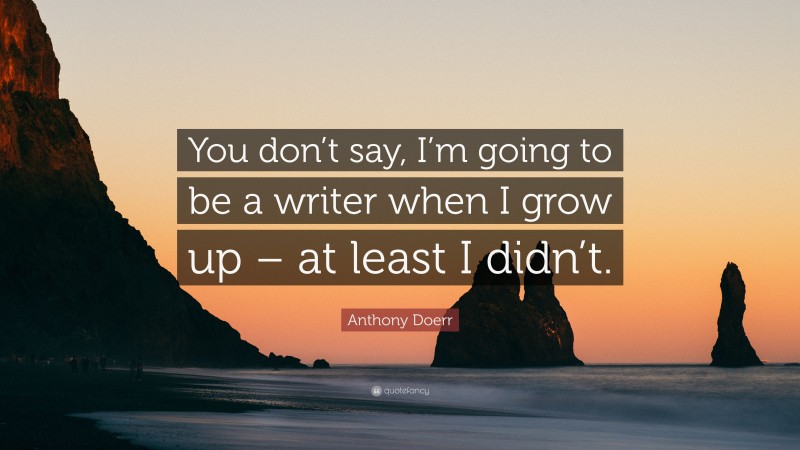 Anthony Doerr Quote: “You don’t say, I’m going to be a writer when I grow up – at least I didn’t.”