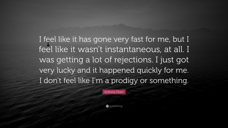 Anthony Doerr Quote: “I feel like it has gone very fast for me, but I feel like it wasn’t instantaneous, at all. I was getting a lot of rejections. I just got very lucky and it happened quickly for me. I don’t feel like I’m a prodigy or something.”