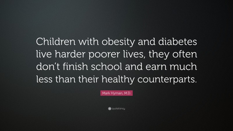 Mark Hyman, M.D. Quote: “Children with obesity and diabetes live harder poorer lives, they often don’t finish school and earn much less than their healthy counterparts.”