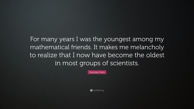 Stanislaw Ulam Quote: “For many years I was the youngest among my mathematical friends. It makes me melancholy to realize that I now have become the oldest in most groups of scientists.”