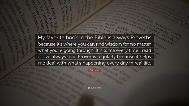 Torii Hunter Quote: “My favorite book in the Bible is always Proverbs because it’s where you can find wisdom for no matter what you’re going through. It hits me every time I read it. I’ve always read Proverbs regularly because it helps me deal with what’s happening every day in real life.”