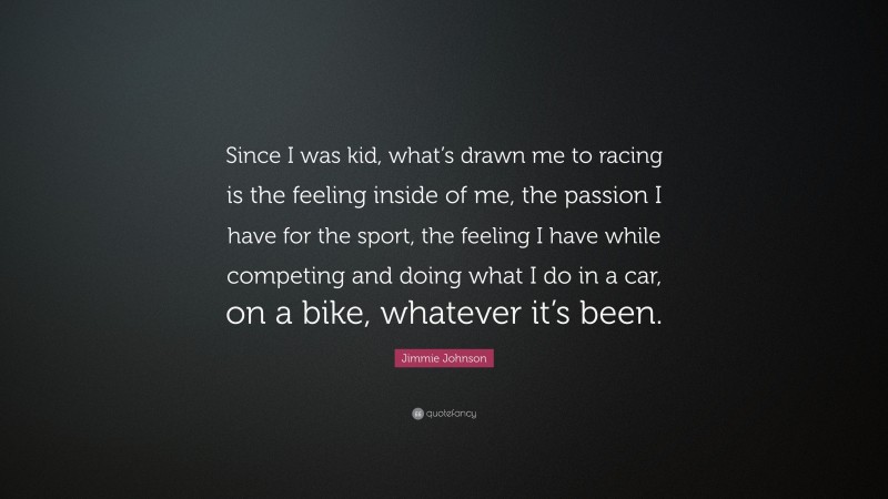 Jimmie Johnson Quote: “Since I was kid, what’s drawn me to racing is the feeling inside of me, the passion I have for the sport, the feeling I have while competing and doing what I do in a car, on a bike, whatever it’s been.”