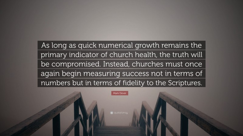 Mark Dever Quote: “As long as quick numerical growth remains the primary indicator of church health, the truth will be compromised. Instead, churches must once again begin measuring success not in terms of numbers but in terms of fidelity to the Scriptures.”