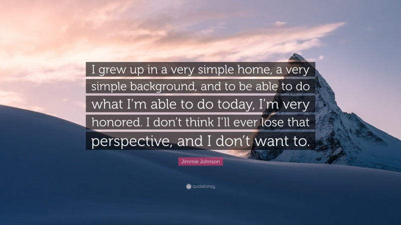 Jimmie Johnson Quote: “I grew up in a very simple home, a very simple background, and to be able to do what I’m able to do today, I’m very honored. I don’t think I’ll ever lose that perspective, and I don’t want to.”