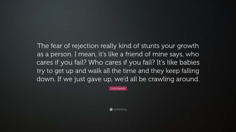 John Rzeznik Quote: “The fear of rejection really kind of stunts your growth as a person. I mean, it’s like a friend of mine says, who cares if you fail? Who cares if you fail? It’s like babies try to get up and walk all the time and they keep falling down. If we just gave up, we’d all be crawling around.”