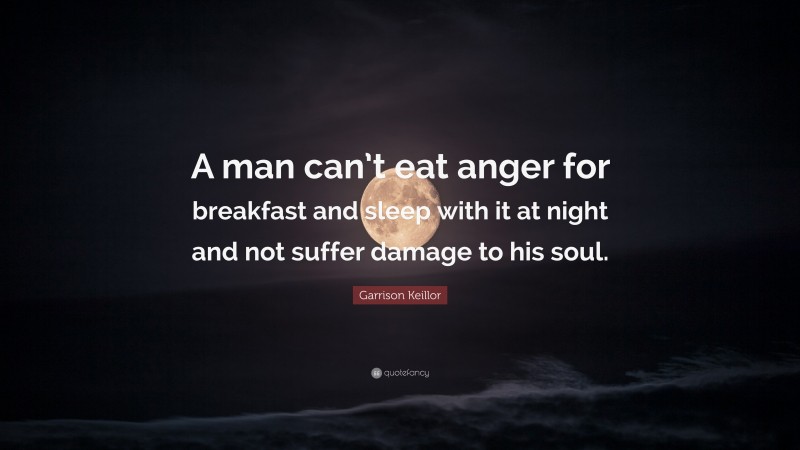 Garrison Keillor Quote: “A man can’t eat anger for breakfast and sleep with it at night and not suffer damage to his soul.”