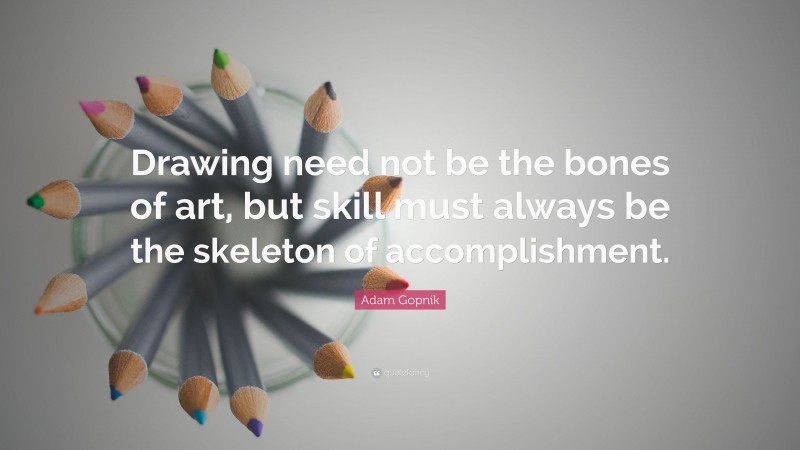 Adam Gopnik Quote: “Drawing need not be the bones of art, but skill must always be the skeleton of accomplishment.”
