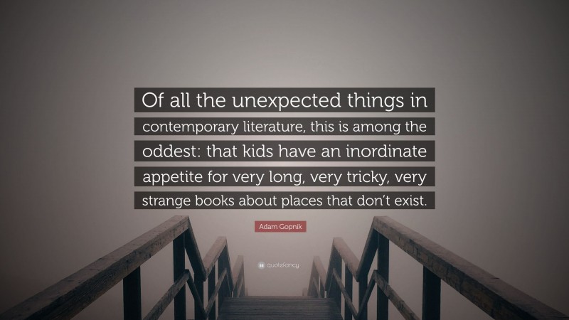 Adam Gopnik Quote: “Of all the unexpected things in contemporary literature, this is among the oddest: that kids have an inordinate appetite for very long, very tricky, very strange books about places that don’t exist.”