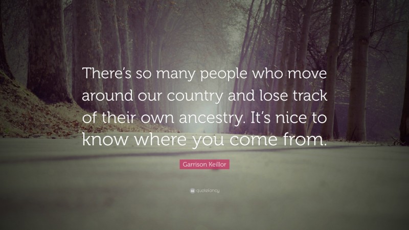 Garrison Keillor Quote: “There’s so many people who move around our country and lose track of their own ancestry. It’s nice to know where you come from.”