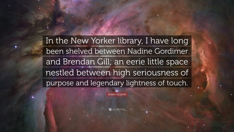 Adam Gopnik Quote: “In the New Yorker library, I have long been shelved between Nadine Gordimer and Brendan Gill; an eerie little space nestled between high seriousness of purpose and legendary lightness of touch.”