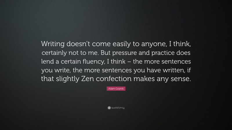 Adam Gopnik Quote: “Writing doesn’t come easily to anyone, I think, certainly not to me. But pressure and practice does lend a certain fluency, I think – the more sentences you write, the more sentences you have written, if that slightly Zen confection makes any sense.”