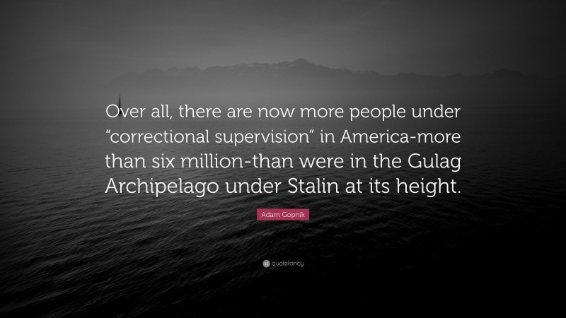 Adam Gopnik Quote: “Over all, there are now more people under “correctional supervision” in America-more than six million-than were in the Gulag Archipelago under Stalin at its height.”