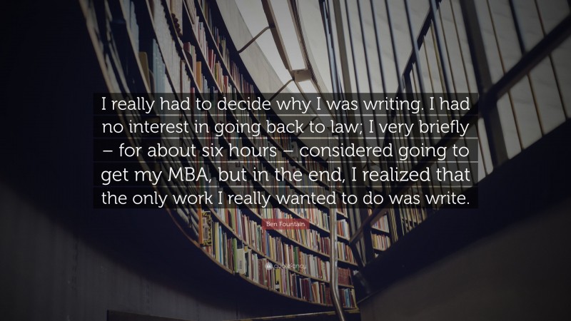 Ben Fountain Quote: “I really had to decide why I was writing. I had no interest in going back to law; I very briefly – for about six hours – considered going to get my MBA, but in the end, I realized that the only work I really wanted to do was write.”