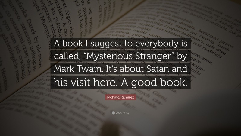 Richard Ramirez Quote: “A book I suggest to everybody is called, “Mysterious Stranger” by Mark Twain. It’s about Satan and his visit here. A good book.”