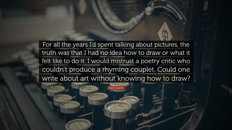 Adam Gopnik Quote: “For all the years I’d spent talking about pictures, the truth was that I had no idea how to draw or what it felt like to do it. I would mistrust a poetry critic who couldn’t produce a rhyming couplet. Could one write about art without knowing how to draw?”