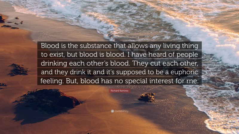 Richard Ramirez Quote: “Blood is the substance that allows any living thing to exist, but blood is blood. I have heard of people drinking each other’s blood. They cut each other, and they drink it and it’s supposed to be a euphoric feeling. But, blood has no special interest for me.”