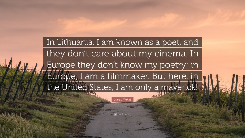 Jonas Mekas Quote: “In Lithuania, I am known as a poet, and they don’t care about my cinema. In Europe they don’t know my poetry; in Europe, I am a filmmaker. But here, in the United States, I am only a maverick!”