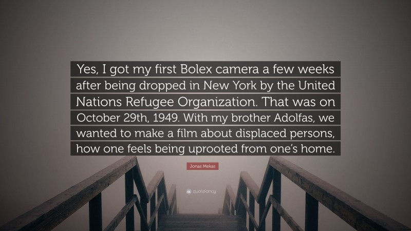 Jonas Mekas Quote: “Yes, I got my first Bolex camera a few weeks after being dropped in New York by the United Nations Refugee Organization. That was on October 29th, 1949. With my brother Adolfas, we wanted to make a film about displaced persons, how one feels being uprooted from one’s home.”