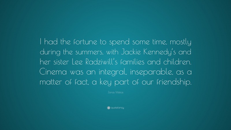 Jonas Mekas Quote: “I had the fortune to spend some time, mostly during the summers, with Jackie Kennedy’s and her sister Lee Radziwill’s families and children. Cinema was an integral, inseparable, as a matter of fact, a key part of our friendship.”