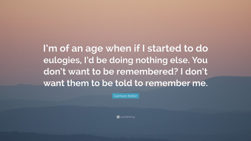 Garrison Keillor Quote: “I’m of an age when if I started to do eulogies, I’d be doing nothing else. You don’t want to be remembered? I don’t want them to be told to remember me.”