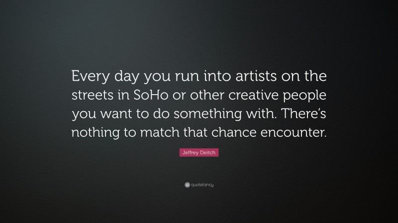 Jeffrey Deitch Quote: “Every day you run into artists on the streets in SoHo or other creative people you want to do something with. There’s nothing to match that chance encounter.”