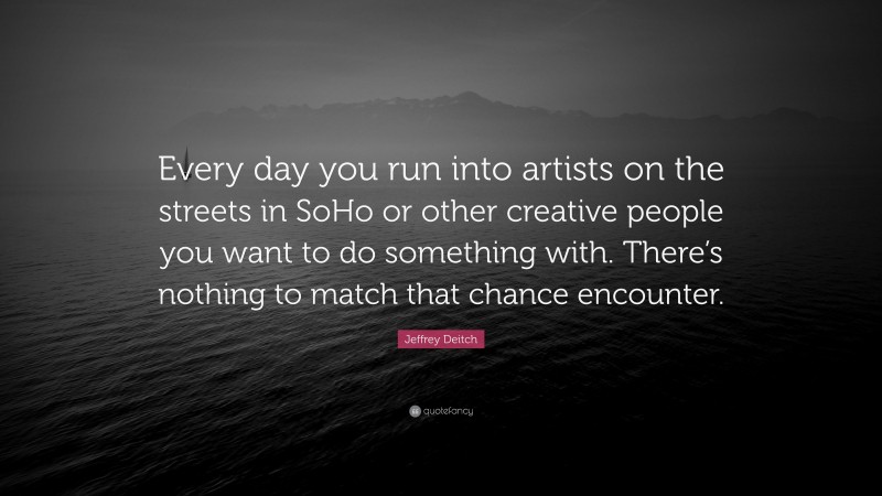 Jeffrey Deitch Quote: “Every day you run into artists on the streets in SoHo or other creative people you want to do something with. There’s nothing to match that chance encounter.”