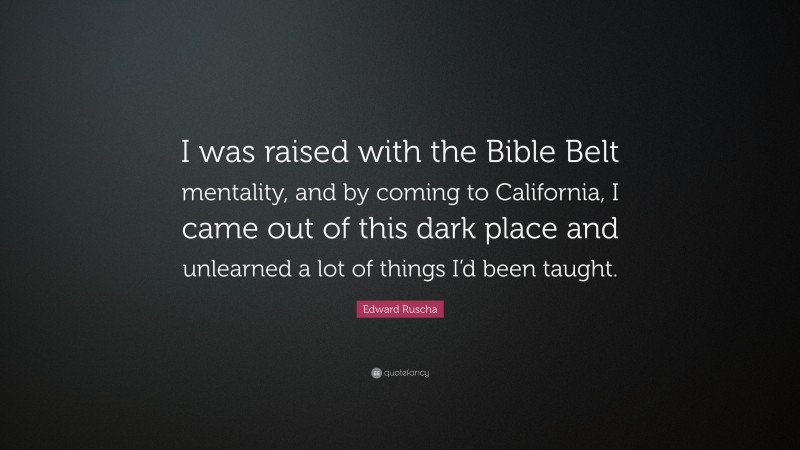 Edward Ruscha Quote: “I was raised with the Bible Belt mentality, and by coming to California, I came out of this dark place and unlearned a lot of things I’d been taught.”