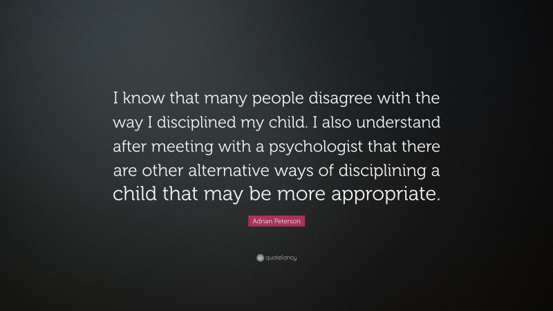 Adrian Peterson Quote: “I know that many people disagree with the way I disciplined my child. I also understand after meeting with a psychologist that there are other alternative ways of disciplining a child that may be more appropriate.”