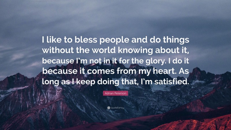 Adrian Peterson Quote: “I like to bless people and do things without the world knowing about it, because I’m not in it for the glory. I do it because it comes from my heart. As long as I keep doing that, I’m satisfied.”