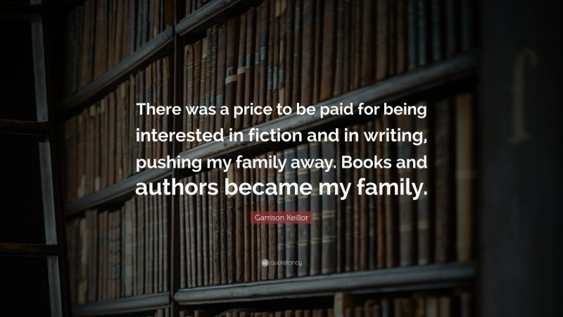 Garrison Keillor Quote: “There was a price to be paid for being interested in fiction and in writing, pushing my family away. Books and authors became my family.”
