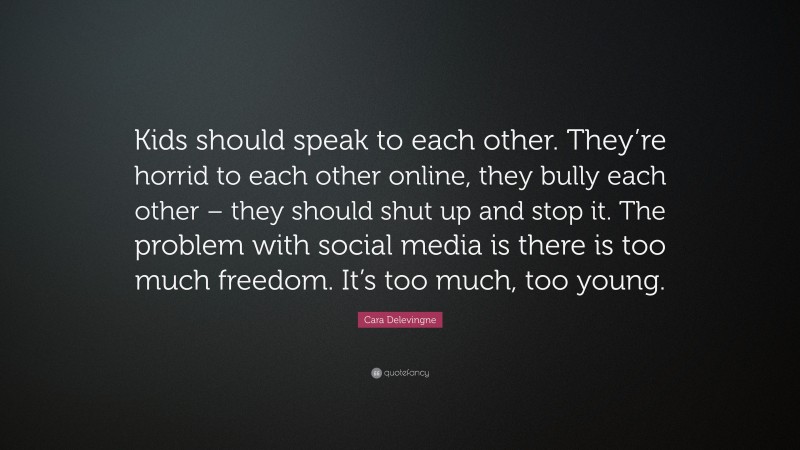 Cara Delevingne Quote: “Kids should speak to each other. They’re horrid to each other online, they bully each other – they should shut up and stop it. The problem with social media is there is too much freedom. It’s too much, too young.”