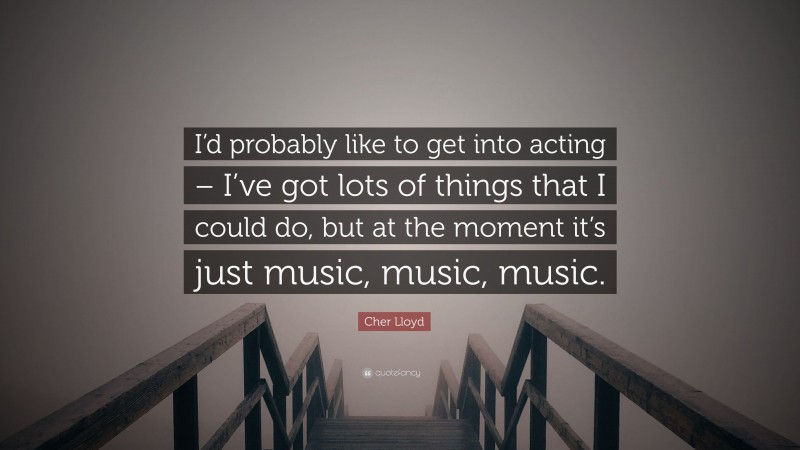 Cher Lloyd Quote: “I’d probably like to get into acting – I’ve got lots of things that I could do, but at the moment it’s just music, music, music.”